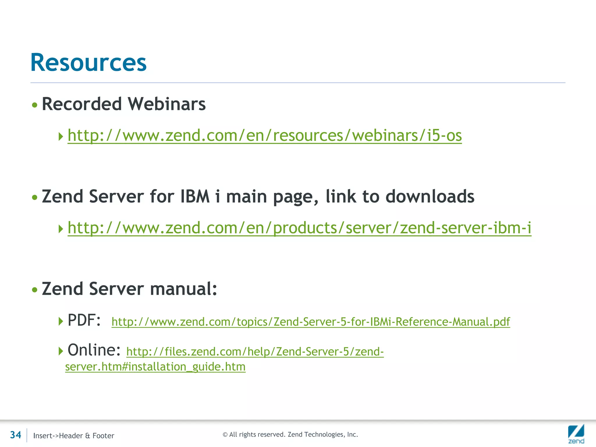 Resources
     • Recorded Webinars
          http://www.zend.com/en/resources/webinars/i5-os



     • Zend Server for IBM i main page, link to downloads
          http://www.zend.com/en/products/server/zend-server-ibm-i



     • Zend Server manual:
          PDF: http://www.zend.com/topics/Zend-Server-5-for-IBMi-Reference-Manual.pdf

          Online: http://files.zend.com/help/Zend-Server-5/zend-
              server.htm#installation_guide.htm




34   Insert->Header & Footer              © All rights reserved. Zend Technologies, Inc.
 