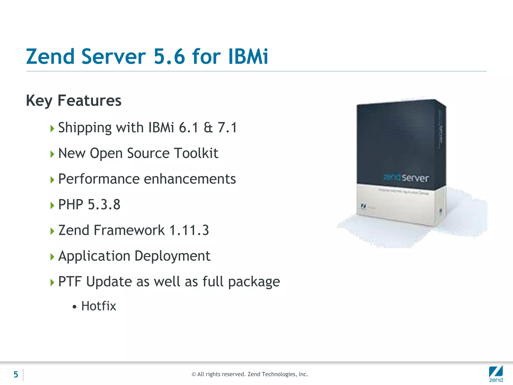 Zend Server 5.6 for IBMi
    Key Features
      Shipping with IBMi 6.1 & 7.1

      New Open Source Toolkit

      Performance enhancements

      PHP 5.3.8

      Zend Framework 1.11.3

      Application Deployment

      PTF Update as well as full package
         • Hotfix




5                           © All rights reserved. Zend Technologies, Inc.
 