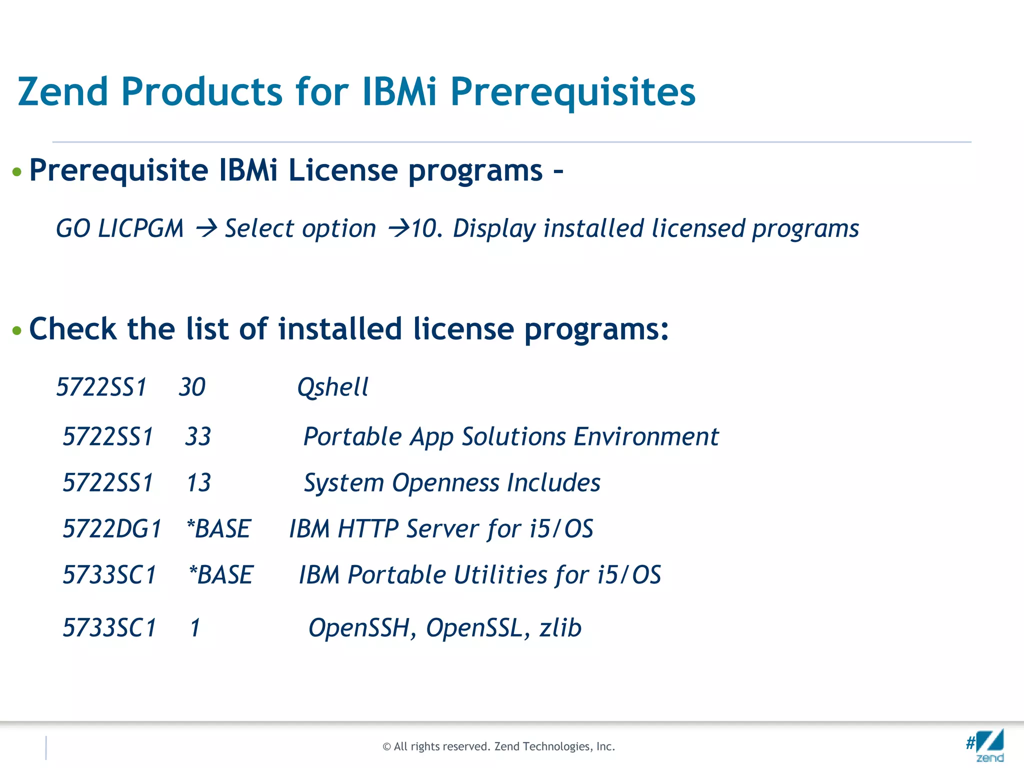 Zend Products for IBMi Prerequisites
• Prerequisite IBMi License programs –
   GO LICPGM  Select option 10. Display installed licensed programs



• Check the list of installed license programs:
   5722SS1   30       Qshell
   5722SS1   33        Portable App Solutions Environment
   5722SS1   13        System Openness Includes
   5722DG1 *BASE      IBM HTTP Server for i5/OS
   5733SC1   *BASE    IBM Portable Utilities for i5/OS

   5733SC1   1         OpenSSH, OpenSSL, zlib



                               © All rights reserved. Zend Technologies, Inc.   #
 