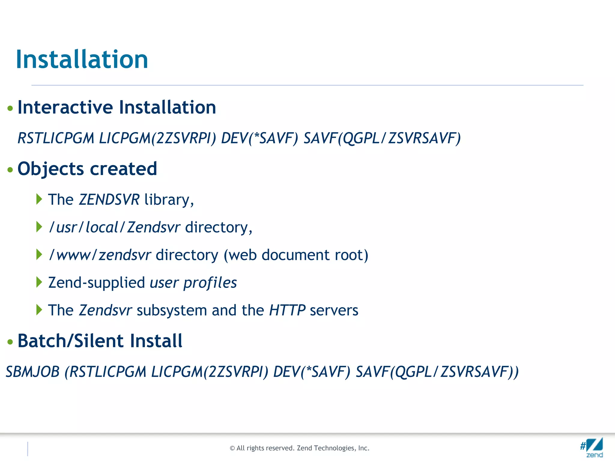 Installation
• Interactive Installation
 RSTLICPGM LICPGM(2ZSVRPI) DEV(*SAVF) SAVF(QGPL/ZSVRSAVF)

• Objects created
   The ZENDSVR library,
   /usr/local/Zendsvr directory,
   /www/zendsvr directory (web document root)
   Zend-supplied user profiles
   The Zendsvr subsystem and the HTTP servers
• Batch/Silent Install
SBMJOB (RSTLICPGM LICPGM(2ZSVRPI) DEV(*SAVF) SAVF(QGPL/ZSVRSAVF))



                              © All rights reserved. Zend Technologies, Inc.   #
 