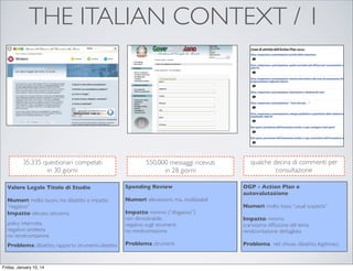 THE ITALIAN CONTEXT / 1

35.335 questionari competati
in 30 giorni

550.000 messaggi ricevuti
in 28 giorni

Valore Legale Titolo di Studio

Spending Review

Numeri: molto buoni, ma dibattito e impatto
“negativo”
Impatto: elevato: attivismo

Numeri: elevatissimi, ma.. inutilizzabili

policy interrotta
negativo: protesta
no rendicontazione
Problema: dibattito, rapporto strumenti-obiettivi

Friday, January 10, 14

Impatto: minimo (“sfogatoio”)
non dimostrabile
negativo sugli strumenti
no rendicontazione
Problema: strumenti

qualche decina di commenti per
consultazione
OGP - Action Plan e
autovalutazione
Numeri: molto bassi, “usual suspects”
Impatto: minimo
scarsissima diffusione del tema
rendicontazione dettagliata
Problema: reti chiuse, dibattito, legitimacy

 