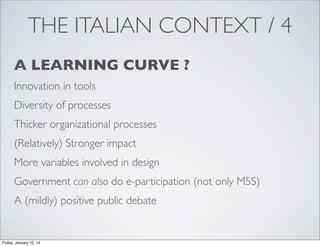 THE ITALIAN CONTEXT / 4
A LEARNING CURVE ?
Innovation in tools
Diversity of processes
Thicker organizational processes
(Relatively) Stronger impact
More variables involved in design
Government can also do e-participation (not only M5S)
A (mildly) positive public debate

Friday, January 10, 14

 