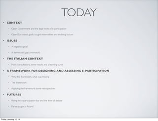 TODAY
•

CONTEXT
•
•

•

Open Government and the legal roots of e-participation
OpenGov: stated goals, sought externalities and enabling factors

ISSUES
•
•

•

A negative spiral
A democratic gap (mismatch)

THE ITALIAN CONTEXT
•

•

Many consultations, some results and a learning curve

A FRAMEWORK FOR DESIGNING AND ASSESSING E-PARTICIPATION
•
•

The framework

•

•

Why this framework, what was missing

Applying the framework: some retrospectives

FUTURES
•

Rising the e-participation bar and the level of debate

•

Partecipa.gov: a future ?

Friday, January 10, 14

 