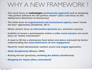 WHY A NEW FRAMEWORK ?
•

Too much focus on technologies (technocratic approach) and on designing
“the perfect software for the perfect citizen” (and a sole focus on the
deliberative dimension of democracy)

•

Too little focus on organizational and institutional aspects, more “inside
the box” approaches (Chadwick, 2011)

•

Need a better focus on information dynamics (i.e. attention scarcity)

•

Inability to locate e-participation within a wider social context, too much
focus on “online interactions”

•

A need to ﬁll the e-democracy from below and above mismatch by better
understanding the many dimensions of civic engagement

•

Need for multi-dimensional, context-aware and staged approaches

•

Multi-disciplinarity (Dawes, 2009)

•

Raising the bar (practice), enriching the debate (intellectual)

•

Designing for impact (thus, innovation?)

Friday, January 10, 14

 