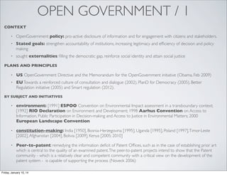 OPEN GOVERNMENT / 1
CONTEXT
•

OpenGovernment policy: pro-active disclosure of information and for engagement with citizens and stakeholders.

•

Stated goals: strengthen accountability of institutions, increasing legitimacy and efﬁciency of decision and policy
making

•

sought externalities: ﬁlling the democratic gap, reinforce social identity and attain social justice

PLANS AND PRINCIPLES
•

US OpenGovernment Directive and the Memorandum for the OpenGovernment initiative (Obama, Feb 2009)

•

EU Towards a reinforced culture of consultation and dialogue (2002), PlanD for Democracy (2005), Better
Regulation initiative (2005) and Smart regulation (2012).

BY SUBJECT AND INITIATIVES
•

environment: [1991] ESPOO Convention on Environmental Impact assessment in a transboundary context;
[1992] RIO Declaration on Environment and Development; 1998 Aarhus Convention on Access to
Information, Public Participation in Decision-making and Access to Justice in Environmental Matters; 2000
European Landscape Convention

•

constitution-making: India [1950], Bosnia-Herzegovina [1995], Uganda [1995], Poland [1997], Timor-Leste
[2002], Afghanistan [2004], Bolivia [2009], Kenya [2005; 2010]

•

Peer-to-patent: remedying the information deﬁcit of Patent Ofﬁces, such as in the case of establishing prior art
which is central to the quality of an examined patent. The peer-to-patent projects intend to show that the Patent
community - which is a relatively clear and competent community with a critical view on the development of the
patent system - is capable of supporting the process (Noveck 2006)

Friday, January 10, 14

 