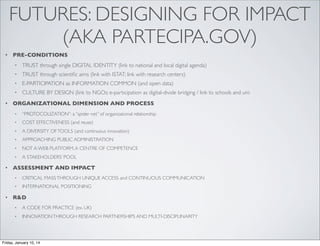 FUTURES: DESIGNING FOR IMPACT
(AKA PARTECIPA.GOV)
•

PRE-CONDITIONS
•
•

TRUST through scientiﬁc aims (link with ISTAT; link with research centers)

•

E-PARTICIPATION as INFORMATION COMMON (and open data)

•
•

TRUST through single DIGITAL IDENTITY (link to national and local digital agenda)

CULTURE BY DESIGN (link to NGOs: e-participation as digital-divide bridging / link to schools and uni:

ORGANIZATIONAL DIMENSION AND PROCESS
•
•

COST EFFECTIVENESS (and reuse)

•

A DIVERSITY OF TOOLS (and continuous innovation)

•

APPROACHING PUBLIC ADMINISTRATION

•

NOT A WEB PLATFORM, A CENTRE OF COMPETENCE

•

•

“PROTOCOLIZATION”: a “spider net” of organizational relationship

A STAKEHOLDERS’ POOL

ASSESSMENT AND IMPACT
•
•

•

CRITICAL MASS THROUGH UNIQUE ACCESS and CONTINUOUS COMMUNICATION
INTERNATIONAL POSITIONING

R&D
•

A CODE FOR PRACTICE (ex. UK)

•

INNOVATION THROUGH RESEARCH PARTNERSHIPS AND MULTI-DISCIPLINARITY

Friday, January 10, 14

 