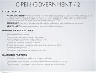 OPEN GOVERNMENT / 2
STATED GOALS
•

ACCOUNTABILITY “The Governments will be forced to act according to justice only if their actions could be
constantly challenged through the publicity: there won’t be any justice if the political action cannot be publicly
known” Immanuel Kant, “Perpetual Peace. A philosophical sketch” (1795).

•

EFFICIENCY make use of shared and local knowledge, well adapted and needed decisions and rules

•

LEGITIMACY increased acceptance and respect of the ﬁnal decision/rule

SOUGHT EXTERNALITIES
•
•
•
•
•
•
•

Reinforcement of local identity
Promote timely disclosure of relevant information
Make use of place-speciﬁc knowledge and social norms
Learning and improving the quality of debate
Create trust, strengthen institutional legitimacy and face democratic deﬁcit
Support in tackling conﬂicts
Representing heterogeneity and attaining social justice

ENABLING FACTORS
•

ICT evolution has opened a useful array of sources and tools

•

Institutions recognize the need to involve iteratively interested parties and groups

•

Citizens manifest increasing expectations from the dialogue with the institutions

Friday, January 10, 14

 