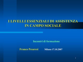 I LIVELLI ESSENZIALI DI ASSISTENZA
        IN CAMPO SOCIALE



               Incontri di formazione

     Franco Pesaresi    Milano 17.10.2007


                                            1
 