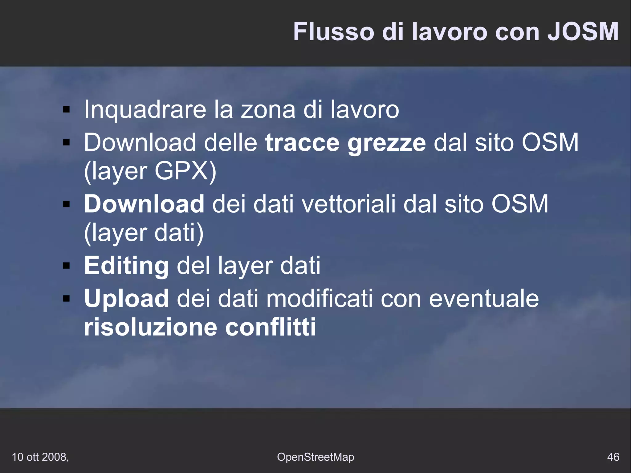 Flusso di lavoro con JOSM Inquadrare la zona di lavoro Download  delle  tracce grezze  dal sito OSM (layer GPX) Download  dei dati vettoriali dal sito OSM (layer dati) Editing  del layer dati Upload  dei dati modificati con eventuale  risoluzione conflitti 