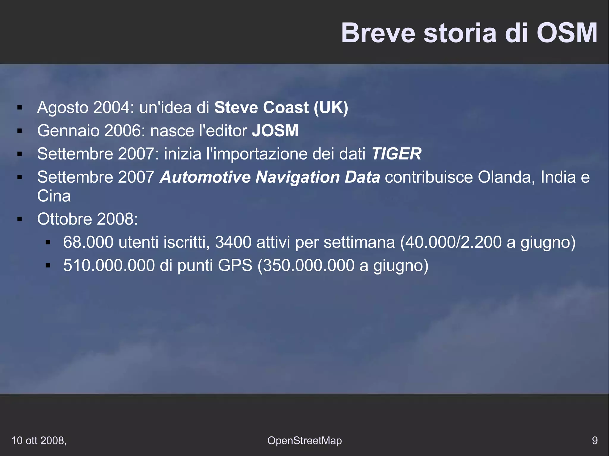 Breve storia di OSM Agosto 2004: un'idea di  Steve Coast (UK)   Gennaio 2006: nasce l'editor  JOSM Settembre 2007: inizia l'importazione dei dati  TIGER Settembre 2007  Automotive Navigation Data  contribuisce Olanda, India e Cina Ottobre 2008: 68.000 utenti iscritti, 3400 attivi per settimana (40.000/2.200 a giugno) 510.000.000 di punti GPS (350.000.000 a giugno) 