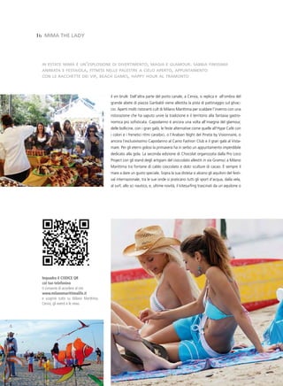 16 MiMa tHe lady




  in estate mima è un’esplosione di divertimento, magia e glamour. sabbia finissima
  animata e festaiola, fitness nelle palestre a cielo aperto, appuntamento
  con le racchette dei vip, beach games, happy hour al tramonto




                                          il vin brulè. Dall’altra parte del porto canale, a Cervia, si replica e all’ombra del
                                          grande abete di piazza Garibaldi viene allestita la pista di pattinaggio sul ghiac-
                                          cio. Aperti molti ristoranti cult di Milano Marittima per scaldare l’inverno con una
                                          ristorazione che ha saputo unire la tradizione e il territorio alla fantasia gastro-
                                          nomica più sofisticata. Capodanno è ancora una volta all’insegna del glamour,
                                          delle bollicine, con i gran galà, le feste alternative come quelle all’Hype Cafè con
                                          i colori e i frenetici ritmi caraibici, o l’Arabian Night del Pineta by Visionnaire, o
                                          ancora l’esclusivissimo Capodanno al Caino Fashion Club e il gran galà al Vista-
                                          mare. Per gli eterni golosi la primavera ha in serbo un appuntamento imperdibile
                                          dedicato alla gola. La seconda edizione di Chocolat organizzata dalla Pro Loco
                                          Project con gli stand degli artigiani del cioccolato allestiti in via Gramsci a Milano
                                          Marittima tra fontane di caldo cioccolato e dolci sculture di cacao. è sempre il
                                          mare a dare un gusto speciale. Sopra la sua distesa si alzano gli aquiloni del festi-
                                          val internazionale, tra le sue onde si praticano tutti gli sport d’acqua, dalla vela,
                                          al surf, allo sci nautico, e, ultime novità, il kitesurfing trascinati da un aquilone o




  Inquadra il CODICE QR
  col tuo telefonino
  ti consente di accedere al sito
  www.milanomarittimalife.it
  e scoprire tutto su Milano Marittima,
  Cervia, gli eventi e le news
 