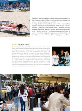 il wakeboard, parafrasando le discese innevate. Ma il bagnasciuga può essere af-
                                              fascinante anche in autunno quando lo si percorre in sella ad un cavallo durante
                                              la rassegna dedicata all’equitazione ‘A cavallo del mare’.
                                              La spiaggia di sabbia finissima, certificata, curata, animata e festaiola, cablata
                                              per la gioia della web comunity, esplode in estate. Perfetta per il relax tra divano-
                                              ni e cuscini, il fitness e la cura del corpo nelle palestre a cielo aperto a due passi
                                              dall’acqua, i beach games, l’aperitivo al tramonto. L’estate è anche appuntamen-
                                              to con le racchette dei vip, con le manifestazioni legate alla civiltà del sale, gli
                                              allestimenti floreali della città giardino, il capodanno estivo della Notte Rosa e gli
                                              incontri d’arte, di musica, di letteratura. E poi le notti più glamour della Riviera.




mima four seasons
     Beach, nighttime, fashion, food, glamour, tradition, culture, and fun. These are
the key words that make Milano Marittima one of the best-known holiday spots in
all of Italy. In summer, this small pearl of the Adriatic attracts the attention of elite
guests, famous personalities, and the young attracted to the vibrant nightlife from
these glamorous bars of the Riviera. The beaches are set up for every type of sport.
The sand is fine, and it’s safe for those traveling with babies. Full of fascination and
intrigue is Milan Marittima also outside of the summer months. Here the winter has
the colour of Christmas lights, the bars are open, there’s the chance to hear fine mu-
sic. Christmas calendar is full of events to cater for everyone’s tastes. From markets
with typical products, decorations and Father Christmas, to fireworks, ice skating
rinks, Christmas scenes, and Christmas concerts. Those who decide to spend the last
night of the year here will experience countless warm welcomes, shopping amongst
the latest fashion, gala dinners, and fun in the discos.
 