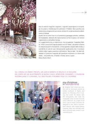 milanomarittimalife       21




                         lato di creature magiche e sognanti, i cagnolini assomigliano a scrivanie,
                         gli orsi polari a morbidi pouf di cashmere. Il ‘folletto’ Alvin pianifica con
                         pretenziosa arroganza la sua visione artistica di un personalissimo allesti-
                         mento di Natale.
                         Quello che ne viene fuori è un fumettistico paesaggio astratto, rarefatto
                         ed impalpabile, dedicato alla regina bianca e ai fiori di pesco, con sentori
                         negromantici e atmosfere fantasy.
                         Un suggerimento da un malinconico, ma consapevole ‘Cappellaio Mat-
                         to’: forse l’unica via di fuga da questo circo di ‘freaks’, da questo universo
                         di creature bizzarre e fantastiche, si trova girando l’angolo della strada, o
                         scendendo le scale di casa. Attraversando quella porta che ci riconduce
                         indietro dalla magica avventura nell’eclettico ‘Narnia style’. Gli abeti ad-
                         dobbati e il profumo fragrante del panettone reclamano un ritorno alla
                         realtà... Una realtà che, in fondo in fondo, tanto ci piace…
                         Many thanks Alice!




sul crinale di onirici presepi, un gioco infinito di riflessi e di bagliori
dà corpo ad un allestimento di natale dalle atmosfere sognanti. i cagnolini
assomigliano a scrivanie, gli orsi polari a morbidi pouf di cashmere


                                                                  my christmas
                                                                  in wonderland
                                                                      Designer Alvin Grassi and crea-
                                                                  tive staff at Visionnaire present an
                                                                  endless multitude of flashes and
                                                                  gleams for Christmas 2010. A set-
                                                                  ting that recalls Tim Burton style
                                                                  film atmospheres, that steals the
                                                                  impalpable colour of snow from the
                                                                  silvery reflections on a night of full
                                                                  moon. Like an oneiric Christmas crib
                                                                  dedicated to the “Alice in Wonder-
                                                                  land” director, with magical dreamy
                                                                  creatures, dogs that resemble work
                                                                  desks and polar bears similar to soft
                                                                  cashmere poufs.
 