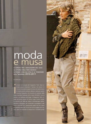 moda
e musa
a cervia tra i magazzini del sale
la storia dell’oro bianco
si fonde con gli stili e le tendenze
dell’inverno           2010-2011

di Cristina Zani




i
      mmersi tra le navate del magazzino ‘Torre’ dove un
      tempo veniva conservato il famoso ‘oro bianco’ di
      Cervia e circondati da pezzi di storia che testimoniano
      la fiorente attività salinara, abbiamo realizzato questo
      shooting fotografico che racconta le tendenze della
moda invernale fondendo stili e trend 2010/2011 con la
cultura e la tradizione del luogo. Il Magazzino Torre, si-
tuato nel centro storico di Cervia, lungo il porto canale,
fu costruito nel 1689 per volere di Michelangelo Maffei,
tesoriere di Romagna, per conservare e proteggere il sale
contro eventuali furti, preservando quello che era il bene
più prezioso della città. Tra le sue mura di argilla e le 6 na-
vate, capaci di contenere un tempo fino a 130.000 quintali
 