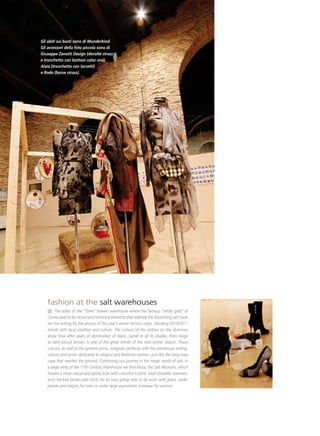 36abiti sui busti sono di Wunderkind.
Gli
Gli accessori della foto piccola sono di
Giuseppe Zanotti Design (decoltè strass
e tronchetto con bottoni color oro),
Alaia (tronchetto con laccetti)
e Rodo (borse strass).




   fashion at the salt warehouses
        The aisles of the “Torre” (tower) warehouse where the famous “white gold” of
   Cervia used to be stored and historical elements that indicate the flourishing salt trade
   are the setting for the photos of this year’s winter fashion styles, blending 2010/2011
   trends with local tradition and culture. The colours of the clothes on the dummies
   show how after years of domination of black, camel in all its shades, from beige
   to dark biscuit brown, is one of the great trends of the next winter season. These
   colours, as well as the spotted prints, integrate perfectly with the warehouse setting;
   colours and prints dedicated to elegant and feminine women, just like the long maxi
   cape that reaches the ground. Continuing our journey in the magic world of salt, in
   a large wing of the 17th Century Warehouse we find Musa, the Salt Museum, which
   houses a more casual and sporty look with colourful t-shirts, wool shoulder warmers,
   and checked tartan-style shirts for an easy going style to be worn with jeans, under
   jackets and blazers for men or under large asymmetric knitwear for women.
 