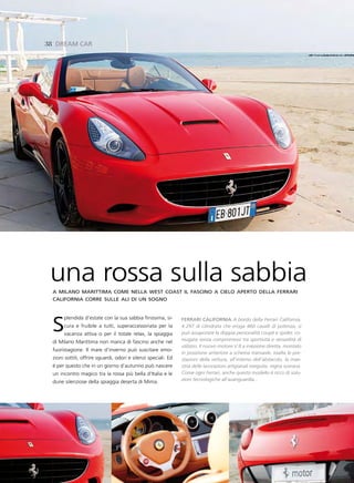38 dreaM Car




 una rossa sulla sabbia
 a milano marittima come nella west coast il fascino a cielo aperto della ferrari
 california corre sulle ali di un sogno




 s    plendida d’estate con la sua sabbia finissima, si-
      cura e fruibile a tutti, superaccessoriata per la
      vacanza attiva o per il totale relax, la spiaggia
 di Milano Marittima non manca di fascino anche nel
                                                                Ferrari CaliFornia A bordo della Ferrari California,
                                                                4.297 di cilindrata che eroga 460 cavalli di potenza, si
                                                                può assaporare la doppia personalità coupè e spider, co-
                                                                niugata senza compromessi tra sportività e versatilità di
                                                                utilizzo. Il nuovo motore V 8 a iniezione diretta, montato
 fuoristagione. Il mare d’inverno può suscitare emo-
                                                                in posizione anteriore a schema transaxle, esalta le pre-
 zioni sottili, offrire sguardi, odori e silenzi speciali. Ed   stazioni della vettura, all’interno dell’abitacolo, la mae-
 è per questo che in un giorno d’autunno può nascere            stria delle lavorazioni artigianali eseguite, regna sovrana.
 un incontro magico tra la rossa più bella d’Italia e le        Come ogni Ferrari, anche questo modello è ricco di solu-
 dune silenziose della spiaggia deserta di Mima.                zioni tecnologiche all’avanguardia...
 