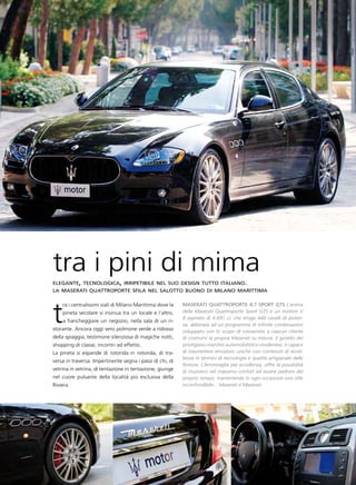 tra i pini di mima
elegante, tecnologica, irripetibile nel suo design tutto italiano.
la maserati quattroporte sfila nel salotto buono di milano marittima




t
    ra i centralissimi viali di Milano Marittima dove la   Maserati Quattroporte 4.7 sport gts L’anima
    pineta secolare si insinua tra un locale e l’altro,    della Maserati Quattroporte Sport GTS è un motore V
                                                           8 aspirato di 4.691 cc che eroga 440 cavalli di poten-
    a fiancheggiare un negozio, nella sala di un ri-
                                                           za, abbinata ad un programma di infinite combinazioni
storante. Ancora oggi vero polmone verde a ridosso         sviluppato con lo scopo di consentire a ciascun cliente
della spiaggia, testimone silenziosa di magiche notti,     di costruirsi la propria Maserati su misura. Il gioiello del
shopping di classe, incontri ad effetto.                   prestigioso marchio automobilistico modenese, è capace
La pineta si espande di rotonda in rotonda, di tra-        di trasmettere emozioni uniche con contenuti di eccel-
                                                           lenza in termini di tecnologia e qualità artigianale delle
versa in traversa. Impertinente segna i passi di chi, di
                                                           finiture. L’Ammiraglia per eccellenza, offre la possibilità
vetrina in vetrina, di tentazione in tentazione, giunge    di muoversi nel massimo confort ed essere padroni del
nel cuore pulsante della località più esclusiva della      proprio tempo, mantenendo in ogni occasione uno stile
Riviera.                                                   inconfondibile... Maserati è Maserati.
 