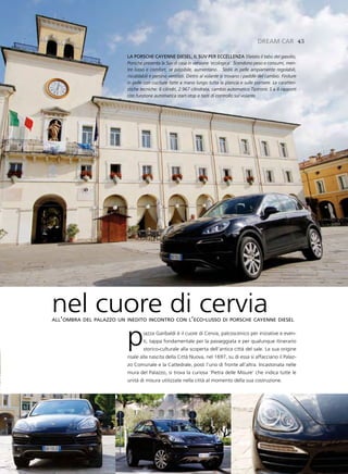 dreaM Car 43

                         la porsCHe Cayenne diesel, il suv per eCCellenZa Sfatato il tabù del gasolio,
                         Porsche presenta la Suv di casa in versione ‘ecologica’. Scendono peso e consumi, men-
                         tre lusso e comfort, se possibile, aumentano... Sedili in pelle ampiamente regolabili,
                         riscaldabili e persino ventilati. Dietro al volante si trovano i paddle del cambio. Finiture
                         in pelle con cuciture fatte a mano lungo tutta la plancia e sulle portiere. Le caratteri-
                         stiche tecniche: 6 cilindri, 2.967 cilindrata, cambio automatico Tiptronic S a 8 rapporti
                         con funzione automatica start-stop e tasti di controllo sul volante.




nel cuore di cervia
all’ombra del palazzo un inedito incontro con l’eco-lusso di porsche cayenne diesel




      p                          iazza Garibaldi è il cuore di Cervia, palcoscenico per iniziative e even-
                                 ti, tappa fondamentale per la passeggiata e per qualunque itinerario
                                 storico-culturale alla scoperta dell’antica città del sale. La sua origine
                         risale alla nascita della Città Nuova, nel 1697, su di essa si affacciano il Palaz-
                         zo Comunale e la Cattedrale, posti l’uno di fronte all’altra. Incastonata nelle
                         mura del Palazzo, si trova la curiosa ‘Pietra delle Misure’ che indica tutte le
                         unità di misura utilizzate nella città al momento della sua costruzione.
 