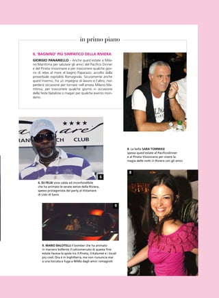 in primo piano

iL ‘bAgnino’ più simpAtiCo deLLA RivieRA
gioRgio pAnARieLLo - Anche quest’estate a Mila-
no Marittima per salutare gli amici del Pacifico Dinner
e del Pineta Visionnaire e per trascorrere qualche gior-
no di relax al mare al bagno Paparazzi, accolto dalla
proverbiale ospitalità Romagnola. Sicuramente anche
quest’inverno, fra un impegno di lavoro e l’altro, non
perderà occasione per tornare nell’amata Milano Ma-
rittima, per trascorrere qualche giorno in occasione
della feste Natalizie o magari per qualche evento mon-
dano.




                                                                    8. la bella sARA tommAsi
                                                                    spesso quest’estate al pacificodinner
                                                                    e al pineta visionnaire per vivere la
                                                                    magia delle notti in riviera con gli amici



                                                                     8
                                                    6
   6. dj FeLix voce calda ed inconfondibile
   che ha animato le serate estive della riviera,
   spesso protagonista dei party al vistamare
   di lido di savio


                                                               9




      9. mARio bALoteLLi il bomber che ha animato
      in maniera bollente il calciomercato di questa fine
      estate faceva la spola tra il pineta, il Kalumet e i locali
      più cool. ora è in inghilterra, ma non riununcia mai
      a una toccata e fuga a MiMa dagli amici romagnoli
 