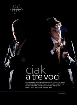 life
50 i protagonisti




                    ciak
                    a tre voci
                    elio germano, laura morante e luigi lo cascio, tre grandi
                    protagonisti del cinema italiano di qualità, raccontano
                    le loro esperienze cinematografiche e il loro punto
                    di vista sulla produzione italiana oggi




                                                                   di Carlotta Benini
 