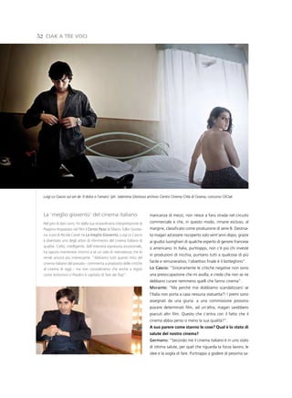 52 CiaK a tre voCi




  Luigi Lo Cascio sul set de ‘Il dolce e l’amaro’ (ph. Valentina Glorioso) archivio Centro Cinema Città di Cesena, concorso CliCiak



  La ‘meglio gioventù’ del cinema italiano                                 mancanza di mezzi, non riesce a farsi strada nel circuito
  Nel giro di dieci anni, fin dalla sua straordinaria interpretazione di   commerciale e che, in questo modo, rimane escluso, al
  Peppino Impastato nel film I Cento Passi di Marco Tullio Giorda-         margine, classificato come produzione di serie B. Destina-
  na, e poi di Nicola Carati ne La meglio Gioventù, Luigi Lo Cascio        to magari ad essere riscoperto solo vent’anni dopo, grazie
  è diventato uno degli attori di riferimento del cinema italiano di       ai giudizi lusinghieri di qualche esperto di genere francese
  qualità. Colto, intelligente, dall’intensità espressiva eccezionale,     o americano. In Italia, purtroppo, non c’è più chi investe
  ha saputo mantenere intorno a sé un velo di riservatezza che lo
                                                                           in produzioni di nicchia, puntano tutti a qualcosa di più
  rende ancora più interessante. “Abbiamo tutti questo mito del
  cinema italiano del passato - commenta a proposito delle critiche
                                                                           facile e remunerativo, l’obiettivo finale è il botteghino”.
  al cinema di oggi - ma non consideriamo che anche a registi              lo Cascio: “Sinceramente le critiche negative non sono
  come Antonioni o Pasolini è capitato di fare dei flop”.                  una preoccupazione che mi assilla, e credo che non se ne
                                                                           debbano curare nemmeno quelli che fanno cinema”.
                                                                           Morante: “Ma perché mai dobbiamo scandalizzarci se
                                                                           l’Italia non porta a casa nessuna statuetta?! I premi sono
                                                                           assegnati da una giuria: a una commissione possono
                                                                           piacere determinati film, ad un’altra, magari sarebbero
                                                                           piaciuti altri film. Questo che c’entra con il fatto che il
                                                                           cinema abbia perso o meno la sua qualità?”.
                                                                           A suo parere come stanno le cose? Qual è lo stato di
                                                                           salute del nostro cinema?
                                                                           germano: “Secondo me il cinema italiano è in uno stato
                                                                           di ottima salute, per quel che riguarda la forza lavoro, le
                                                                           idee e la voglia di fare. Purtroppo a godere di pessima sa-
 