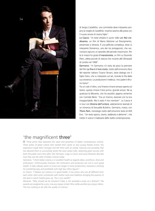 54

                                                                      di Sergio Castellitto, una commedia dove interpreto pro-
                                                                      prio la moglie di Castellitto. Insieme saremo alle prese con
                                                                      il nuovo amore di nostra figlia”.
                                                                      lo Cascio: “A metà ottobre è uscito nelle sale Noi cre-
                                                                      devamo, un film di Mario Martone sul Risorgimento,
                                                                      presentato a Venezia. è una pellicola complessa, dove io
                                                                      interpreto Domenico, uno dei tre protagonisti, che rac-
                                                                      contano ognuno un episodio del periodo mazziniano. Per
                                                                      la tv invece ho girato Il maratoneta, un film su Dorando
                                                                      Pietri, atleta piccolo di statura che incantò alle Olimpiadi
                                                                      di Londra nel 1908”.
                                                                      germano: “In Germania c’è stata da poco la premiere
                                                                      del film La fine è il mio inizio, tratto dall’omonimo libro
                                                                      del reporter italiano Tiziano Terzani, dove dialoga con il
                                                                      figlio Folco, che io interpreto sul set, tirando le fila della
                                                                      sua esistenza. La produzione è tedesca, mio padre è Bru-
                                                                      no Ganzi”.
                                                                      Tra un ciak e l’altro, una finestra rimane sempre aperta sul
                                                                      teatro: questo rimane il loro primo, grande amore. Ne sa
                                                                      qualcosa la Morante, che ha esordito appena ventenne
                                                                      con Carmelo Bene: “Era un tiranno, lavorare con lui era
                                                                      insopportabile. Ma è stato il mio mentore”. Lo Cascio è
                                                                      in tour con Diceria dell’untore, adattamento teatrale di
                                                                      un romanzo di Gesualdo Bufalino. Germano, invece, con
                                                                      Thom Pain, monologo tratto dall’omonimo testo di Will
                                                                      Eno. “Un testo sporco, storto, slabbrato e deforme”, che
                                                                      mette in scena il malessere della realtà contemporanea.




     ‘the magnificent three’
         Three actors that represent the value and greatness of Italian contemporary cinema.
     Three artists of great culture who started their career as very young theatre actors; this
     experience made them stronger and left them with an artistic maturity and versatility that
     has allowed them to successfully tackle the most varied roles, obtaining great success with
     both the public and critics alike. Elio Germano, Luigi Lo Cascio and Laura Morante describe
     how they see the state of Italian cinema today.
     Germano: “I think Italian cinema is in excellent health as regards ideas, workforce, drive and
     enthusiasm. Unfortunately however, the institutions and producers are not in such good
     health. In Italy nobody wants to invest any longer in niche productions; everyone is looking
     for something easy and profitable with high box office figures”.
     Lo Cascio: “I believe our cinema is in good health; it has actors who are all different from
     each other. Each actor contributes with his/her roots and traditions bringing the essence of
     the land in which he/she grew up. This is our wealth”.
     Morante: “Why should we be shocked if Italy is not awarded a prize at a festival?! The
     awards are assigned by a jury: one jury enjoys certain films while another jury enjoys others.
     This has nothing to do with the quality of cinema”.
 