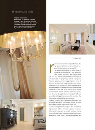 58 neW england Mood


 pReZiosi pARtiCoLARi
 Nelle foto di Art Immagine si notano
 tendaggi e carte da parati di esclusive
 collezioni inglesi di Arredo Casa - Cervia;
 i pavimenti sono di travertino Navona.
 Sotto il cassettone nero Biedermeier
 fa parte di una edizione limitata




                                                                                           di Mauro Ferri




                                               r
                                                         oma capitale dell’antico Impero Romano, Pa-
                                                         rigi glamour ed estremamente raffinata op-
                                                         pure Londra elegantemente maschile.
                                                         Tre capitali molto diverse tra loro e anche si-
                                                         milmente paragonabili per i loro seppur di-
                                                         versi richiami neoclassici. Non importa dove
                                               si è, una casa esprime il sedimentarsi di immagini e
                                               particolari colti dai proprietari, durante i soggiorni
                                               all’estero oppure durante i viaggi di piacere come di
                                               lavoro, o semplicemente è espressione di una educa-
                                               zione visiva. Una casa oggi non deve necessariamente
                                               rappresentare il luogo dove si nasce, ma l’insieme delle
                                               esperienze di chi la vive. Infatti ognuno di noi, anche
                                               inconsciamente, cerca di esprimere attraverso se stes-
                                               so o attraverso gli oggetti che conserva, parte della sua
                                               personalità: tali oggetti o richiami altro non sono che
                                               l’espressione culturale del proprio pensiero.
                                               Entrando in questa casa ci accoglie un’atmosfera soft
                                               dal sapore neoclassico con evidenti richiami al gusto
                                               maschile tipicamente anglosassone e non solo.
                                               Lo studio di progettazione (Gruppo Lithos Architettura
                                               degli architetti Sabrina Farneti e Fulgenzia Ravegnani
                                               di Cervia) è intervenuto su tutta la struttura interna
                                               con grande sobrietà e misurato dosaggio decorativo,
                                               seguendo un mood chiaro e ben definito da parte del-
 