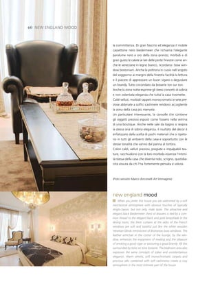 60 neW england Mood



                      la committenza. Di gran fascino ed eleganza il mobile
                      cassettone nero biedermeier che richiama l’elegante
                      paralume nero e oro della zona pranzo; morbidi e di
                      gran gusto le calate ai lati delle porte finestre come an-
                      che le veneziane in legno bianco, ricordano i bow win-
                      dow bostoniani. Anche la poltrona in cuoio nell’angolo
                      del soggiorno ai margini della finestra facilita la lettura
                      e il piacere di apprezzare un buon sigaro o degustare
                      un brandy. Tutto circondato da boiserie ton sur ton.
                      Anche la zona notte esprime gli stessi concetti di sobria
                      e non ostentata eleganza che tutta la casa trasmette.
                      Caldi velluti, morbidi tappeti monocromatici e sete pre-
                      ziose abbinate a soffici cashmere rendono accogliente
                      la zona della casa più riservata.
                      Un particolare interessante, la consolle che contiene
                      gli oggetti preziosi esposti come fossero nella vetrina
                      di una boutique. Anche nelle sale da bagno si respira
                      la stessa aria di sobria eleganza, il risultato del decor è
                      enfatizzato dalla scelta di pochi materiali che si ripeto-
                      no in tutti gli ambienti della casa e soprattutto con le
                      stesse tonalità che vanno dal panna al tortora.
                      Colori caldi, velluti preziosi, pregiate e impalpabili tex-
                      ture, racchiudono con la loro morbida essenza l’intimi-
                      tà stessa della casa che diventa nido, scrigno, quotidia-
                      nità vissuta da chi l’ha fortemente pensata e voluta.



                      (Foto servizio Marco Anconelli Art Immagine)




                      new england mood
                          When you enter this house you are welcomed by a soft
                      neoclassical atmosphere with obvious touches of typically
                      Anglo-Saxon, but not only, male taste. The attractive and
                      elegant black Biedermeier chest of drawers is tied by a com-
                      mon thread to the elegant black and gold lampshade in the
                      dining room; the thick curtains at the sides of the French
                      windows are soft and tasteful just like the white wooden
                      Venetian blinds reminiscent of Bostonian bow windows. The
                      leather armchair in the corner of the lounge, by the win-
                      dow, enhances the enjoyment of reading and the pleasure
                      of smoking a good cigar or savouring a good brandy. All this
                      surrounded by tone on tone boiserie. The bedroom area also
                      expresses the same concepts of sober and unostentatious
                      elegance. Warm velvets, soft monochromatic carpets and
                      precious silks combined with soft cashmeres create a cosy
                      atmosphere in the most intimate part of the house.
 