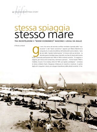 life
62 Milano MarittiMa story




  stessa spiaggia
  stesso mare
  tra ricostruzione e ‘boom economico’ nascono i locali da ballo




                       g
  di Renato Lombardi
                                    li anni che vanno dal secondo conflitto mondiale al periodo della “rico-
                                    struzione” e del “boom economico” segnano per Milano Marittima la
                                    conquista di un ruolo di eccellenza nell’ambito del turismo italiano. Sono
                                    gli anni della “grande trasformazione” di Cervia e del suo territorio. La
                                    seconda guerra mondiale aveva interrotto una fase di crescita del turismo
                       locale, azzerando praticamente dal 1940 al 1945 le attività turistiche. “Di stagione in
                       stagione, per il terzo anno consecutivo, nemmeno a pensarci… Anche l’estate 1946 fu
                       modesta, ma poi vi fu la ripresa, lenta nel 1947, poi rapida e prodigiosa” – annotava
                       lo storico Umberto Foschi. Bisognava rimboccarsi le maniche e ricostruire. A partire
                       dagli anni cinquanta si attuò uno sviluppo straordinario delle attività turistiche. Si for-
 