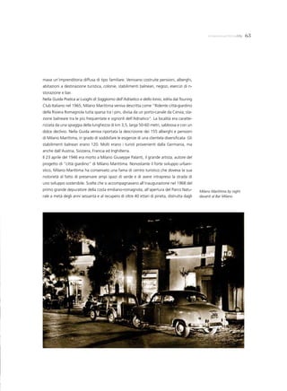 milanomarittimalife    63




mava un’imprenditoria diffusa di tipo familiare. Venivano costruite pensioni, alberghi,
abitazioni a destinazione turistica, colonie, stabilimenti balneari, negozi, esercizi di ri-
storazione e bar.
Nella Guida Pratica ai Luoghi di Soggiorno dell’Adriatico e dello Ionio, edita dal Touring
Club Italiano nel 1965, Milano Marittima veniva descritta come “Ridente città-giardino
della Riviera Romagnola tutta sparsa tra i pini, divisa da un porto-canale da Cervia; sta-
zione balneare tra le più frequentate e signorili dell’Adriatico”. La località era caratte-
rizzata da una spiaggia della lunghezza di km 3,5, larga 50-60 metri, sabbiosa e con un
dolce declivio. Nella Guida veniva riportata la descrizione dei 155 alberghi e pensioni
di Milano Marittima, in grado di soddisfare le esigenze di una clientela diversificata. Gli
stabilimenti balneari erano 120. Molti erano i turisti provenienti dalla Germania, ma
anche dall’Austria, Svizzera, Francia ed Inghilterra.
Il 23 aprile del 1946 era morto a Milano Giuseppe Palanti, il grande artista, autore del
progetto di “città giardino” di Milano Marittima. Nonostante il forte sviluppo urbani-
stico, Milano Marittima ha conservato una fama di centro turistico che doveva la sua
notorietà al fatto di preservare ampi spazi di verde e di avere intrapreso la strada di
uno sviluppo sostenibile. Scelte che si accompagnavano all’inaugurazione nel 1968 del
primo grande depuratore della costa emiliano-romagnola, all’apertura del Parco Natu-           Milano Marittima by night
rale a metà degli anni sessanta e al recupero di oltre 40 ettari di pineta, distrutta dagli    davanti al Bar Milano
 