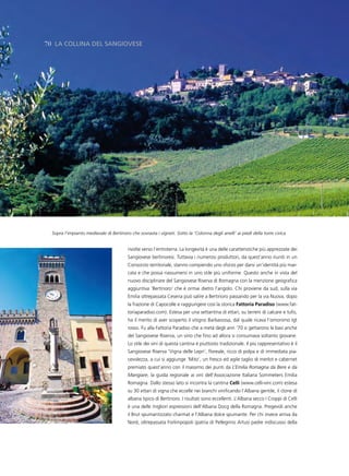 70 la Collina del sangiovese




  Sopra l’impianto medievale di Bertinoro che sovrasta i vigneti. Sotto la ‘Colonna degli anelli’ ai piedi della torre civica


                                         rivolte verso l’entroterra. La longevità è una delle caratteristiche più apprezzate dei
                                         Sangiovese bertinoresi. Tuttavia i numerosi produttori, da quest’anno riuniti in un
                                         Consorzio territoriale, stanno compiendo uno sforzo per darsi un’identità più mar-
                                         cata e che possa riassumersi in uno stile più uniforme. Questo anche in vista del
                                         nuovo disciplinare del Sangiovese Riserva di Romagna con la menzione geografica
                                         aggiuntiva ‘Bertinoro’ che è ormai dietro l’angolo. Chi proviene da sud, sulla via
                                         Emilia oltrepassata Cesena può salire a Bertinoro passando per la via Nuova, dopo
                                         la frazione di Capocolle e raggiungere così la storica Fattoria paradiso (www.fat-
                                         toriaparadiso.com). Estesa per una settantina di ettari, su terreni di calcare e tufo,
                                         ha il merito di aver scoperto il vitigno Barbarossa, dal quale ricava l’omonimo Igt
                                         rosso. Fu alla Fattoria Paradiso che a metà degli ann ’70 si gettarono le basi anche
                                         del Sangiovese Riserva, un vino che fino ad allora si consumava soltanto giovane.
                                         Lo stile dei vini di questa cantina è piuttosto tradizionale. Il più rappresentativo è il
                                         Sangiovese Riserva ‘Vigna delle Lepri’, floreale, ricco di polpa e di immediata pia-
                                         cevolezza, a cui si aggiunge ‘Mito’, un fresco ed agile taglio di merlot e cabernet
                                         premiato quest’anno con il massimo dei punti da L’Emilia Romagna da Bere e da
                                         Mangiare, la guida regionale ai vini dell’Associazione Italiana Sommeliers Emilia
                                         Romagna. Dallo stesso lato si incontra la cantina Celli (www.celli-vini.com) estesa
                                         su 30 ettari di vigna che eccelle nei bianchi vinificando l’Albana gentile, il clone di
                                         albana tipico di Bertinoro. I risultati sono eccellenti. L’Albana secco I Croppi di Celli
                                         è una delle migliori espressioni dell’Albana Docg della Romagna. Pregevoli anche
                                         il Brut spumantizzato charmat e l’Albana dolce spumante. Per chi invece arriva da
                                         Nord, oltrepassata Forlimpopoli (patria di Pellegrino Artusi padre indiscusso della
 