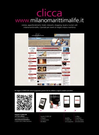 clicca
 www.milanomarittimalife.it
              notizie, approfondimenti, hotel, ristoranti, shopping, locali e numeri utili
                milanomarittimalife, il portale per vivere al meglio milano marittima




Per leggere il CODICE QR scarica il programma gratuito dal tuo cellulare e segui la semplice procedura




Inquadra il CODICE QR
con il tuo cellulare                         inquadra il CODICE QR                                         si collega
ti consente di accedere al sito              e fotografa                                decodifica         in automatico
www.milanomarittimalife.it                   con la fotocamera                          il CODICE QR       con il tuo cellulare
e scoprire tutto su Milano Marittima         del cellulare                              con il programma   al sito del prodotto
 