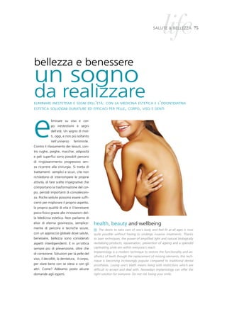life
                                                                                         salute & BelleZZa 75




bellezza e benessere
un sogno
da realizzare
eliminare inestetismi e segni dell’età: con la medicina estetica e l’odontoiatria
estetica soluzioni durature ed efficaci per pelle, corpo, viso e denti




e            liminare su viso e cor-
             po inestestismi e segni
             dell’età. Un sogno di mol-
             ti, oggi, e non più soltanto
             nell’universo    femminile.
Contro il rilassamento dei tessuti, con-
tro rughe, pieghe, macchie, adiposità
e peli superflui sono possibili percorsi
di ringiovanimento progressivo sen-
za ricorrere alla chirurgia. Si tratta di
trattamenti semplici e sicuri, che non
richiedono di interrompere le proprie
attività, di fare scelte impegnative che
comportano la trasformazione del cor-
po, periodi importanti di convalescen-
za. Poche sedute possono essere suffi-
cienti per migliorare il proprio aspetto,
la propria qualità di vita e il benessere
psico-fisico grazie alle innovazioni del-
la Medicina estetica. Non parliamo di
elisir di eterna giovinezza, semplice-       health, beauty and wellbeing
mente di percorsi e tecniche sicure,
                                                 The desire to take care of one’s body and feel fit at all ages is now
con un approccio globale dove salute,        quite possible without having to undergo invasive treatments. Thanks
benessere, bellezza sono considerati         to laser techniques, the power of amplified light and natural biologically
aspetti interdipendenti. E in un’ottica      revitalising products, rejuvenation, prevention of ageing and a splendid
sempre più di prevenzione, oltre che         captivating smile are within everyone’s reach.
                                             Implantology is a modern technique to restore the functionality and ae-
di correzione. Soluzioni per la pelle del
                                             sthetics of teeth though the replacement of missing elements; this tech-
viso, il decolltè, la dentatura, il corpo,
                                             nique is becoming increasingly popular compared to traditional dental
per stare bene con se stessi e con gli       prostheses. Losing one’s teeth means living with restrictions which are
altri. Come? Abbiamo posto alcune            difficult to accept and deal with. Nowadays implantology can offer the
domande agli esperti.                        right solution for everyone. Do not risk losing your smile.
 