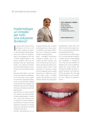 78 un sogno da realiZZare




                                                                               dott. FRAnCesCo tURRoni
                                                                               dell’omonimo
                                                                               studio dentistico
                                                                               in Milano Marittima,
  Implantologia:                                                               specializzato
                                                                               in Odontoiatria estetica
  un rimedio
  per tutti,
  una soluzione                                                                www.studioturroni.it


  duratura?

 i
    l sorriso apre tutte le porte,      impianto dentale che si integra     perfettamente dopo dieci anni
    dà fiducia a chi lo fa e a chi      perfettamente con l’osso, assicu-   dal loro inserimento e poter con-
    lo riceve, migliora le relazio-     ra stabilità e può essere affron-   tare su una soluzione del proble-
 ni. una premessa indispensabile,       tato con un intervento ambula-      ma pressoché definitiva.
 credo, per parlare di implanto-        toriale in anestesia locale.        si può sostituire un dente singo-
 logia e per spiegare di che cosa       Quali i vantaggi? innanzitutto      lo o un’arcata dentale completa.
 si tratta. l’implantologia è una       l’impianto dentale non si di-       e questo perché l’implantologia
 tecnica moderna, che si sta im-        stingue dai denti naturali, anzi    può rispondere al bisogno di
 ponendo sulla più tradizionale         non c’è nulla di più vicino ad un   chi si trova ad avere problemi di
 protesi, per sostituire elementi       dente naturale per estetica, fun-   dentatura per cause accidentali,
 mancanti nella dentatura e ripri-      zionalità e igiene; inoltre viene   oppure per cause naturali. per
 stinare così funzionalità ed este-     assicurato un successo a lungo      chiunque la perdita dei denti si-
 tica.                                  termine seguendo poche regole       gnifica convivere con limitazioni
 Ma avere denti belli e sani non        elementari. È sufficiente un’at-    difficili da gestire. per tutti oggi
 è solo una questione di bellezza,      tenta igiene orale e controlli      l’implantologia ha una risposta.
 di un sorriso più o meno regola-       regolari dal dentista per avere     per non rischiare di perdere il
 re e luminoso, di piacevole appa-      impianti dentali che funzionano     sorriso.
 renza. la cura dei denti è legata
 anche alla loro funzionalità, una
 dentatura sana ha una notevole
 influenza sul benessere generale
 della persona.
 oltre 40 anni di studi scientifici
 e di risultati clinici nella metodi-
 ca della implantologia, ci dicono
 che i denti persi possono esse-
 re sostituiti in modo semplice e
 permanente. si tratta di uno dei
 metodi più avanzati e al tempo
 stesso più naturali per ritrovare
 la libertà di sorridere.
 Consiste nell’inserimento di un
 