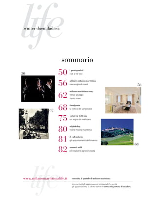 life
 winter duemiladieci




                       sommario
50                   50       i protagonisti
                              ciak a tre voci




                     56
                              abitare milano marittima
                              new england mood                                                            56
                              milano marittima story

                     62       stessa spiaggia
                              stesso mare




                62   68       fuoriporta
                              la collina del sangiovese




                     75
                              salute & bellezza
                              un sogno da realizzare




                     80
                              night&day
                              vivere milano marittima




                     81
                              il calendario
                              gli appuntamenti dell’inverno

                                                                                                         68
                     82       numeri utili
                              per risolvere ogni necessità




     life
 www.milanomarittimalife.it     consulta il portale di milano marittima

                                troverai tutti gli aggiornamenti settimanali, le novità,
                                gli appuntamenti, le offerte turistiche tutto alla portata di un click
 