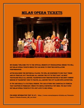 Milan Opera Tickets
We warmly welcome you to the official website of venzeiaopera where you will
get Milan Opera tickets which you can book to view the scintillating
performances.
After reaching the historical places, you will be surprised to see that there
are no vehicles, but traveling all around the city is very easy. As most
travelers walk all around, transportation through water is the most common
medium of transport used to travel all around the city along with adventure.
If you are really a cultural person, you can attend the Carnivale di Venezia
that happens in February, which you should definitely not miss. You may even
get Milan opera tickets if you just love to see Opera.
For more information visit us at:- http://www.veneziaopera-tickets.eu/Venezia-
Opera-Tickets-Events_68_en.html
 
