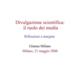 Divulgazione scientifica:  il ruolo dei media Riflessioni a margine  Gianna Milano Milano, 21 maggio 2008 