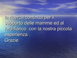 la ricerca continua per il
supporto delle mamme ed al
loro fianco con la nostra piccola
esperienza .
Grazie
 