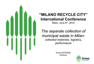 “MILANO RECYCLE CITY”
International Conference
Milan, June 6th, 2014
The separate collection of
municipal waste in Milan:
collected materials, logistics,
performance
Paola PETRONE
Direttore
 