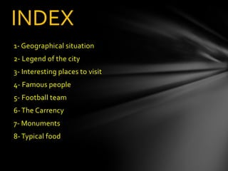 INDEX
1- Geographical situation
2- Legend of the city
3- Interesting places to visit
4- Famous people
5- Football team
6- The Carrency
7- Monuments
8- Typical food
 