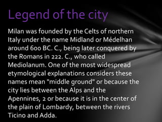 Legend of the city
Milan was founded by the Celts of northern
Italy under the name Midland or Médelhan
around 600 BC. C., being later conquered by
the Romans in 222. C., who called
Mediolanum. One of the most widespread
etymological explanations considers these
names mean "middle ground" or because the
city lies between the Alps and the
Apennines, 2 or because it is in the center of
the plain of Lombardy, between the rivers
Ticino and Adda.
 