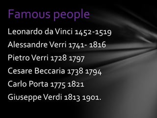 Famous people
Leonardo da Vinci 1452-1519
Alessandre Verri 1741- 1816
Pietro Verri 1728 1797
Cesare Beccaria 1738 1794
Carlo Porta 1775 1821
Giuseppe Verdi 1813 1901.
 