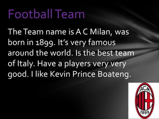 Football Team
The Team name is A C Milan, was
born in 1899. It’s very famous
around the world. Is the best team
of Italy. Have a players very very
good. I like Kevin Prince Boateng.
 