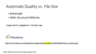 Automate Quality vs. File Size
• Butteraugli
• SSIM: Structural SIMilarity
https://github.com/technopagan/cjpeg-dssim
cjpeg-dssim jpegoptim ireland.jpg
http://res.cloudinary.com/dougsillars/image/upload/q_auto/v1526279646/ireland_mwnkwo.jpg
 