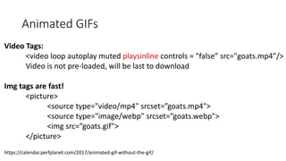 Animated GIFs
Video Tags:
<video loop autoplay muted playsinline controls = "false” src="goats.mp4”/>
Video is not pre-loaded, will be last to download
Img tags are fast!
<picture>
<source type="video/mp4" srcset=”goats.mp4">
<source type="image/webp" srcset=”goats.webp">
<img src=”goats.gif">
</picture>
https://calendar.perfplanet.com/2017/animated-gif-without-the-gif/
 