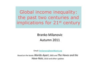 Global income inequality:
the past two centuries and
implications for 21st century
Branko MilanovicBranko Milanovic
Autumn 2011
Email: bmilanovic@worldbank.org
Based on the books Worlds Apart, 2005 and The Haves and the
Have-Nots, 2010 and other updates
 