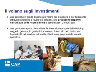 Il volano sugli investimenti
  una gestione in grado di generare valore per il territorio e per l’ambiente
  attraverso politiche a favore dei cittadini, che producono risparmi
  nell’utilizzo della risorsa idrica e benefici per i Comuni soci

  una gestione capace di conciliare la dimensione propria della Holding
  soggetto gestore, in grado di trattare con il mercato del credito, con
  l’operatività del servizio vicino alla cittadinanza proprio delle società
  operative.
 