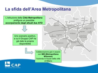 La sfida dell’Area Metropolitana
L’istituzione della Città Metropolitana
          prefigura un possibile
accorpamento degli attuali due ATO




        Uno scenario positivo,
        a cui il Gruppo CAP ha
          già dato la propria
              disponibilità


                                 Collaborazione già in essere
                                    con MM (Metropolitana
                                          Milanese)
                                 l’azienda in house della città
                                           di Milano
 