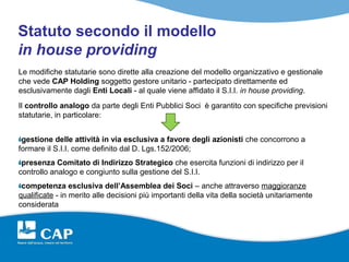 Statuto secondo il modello
in house providing
Le modifiche statutarie sono dirette alla creazione del modello organizzativo e gestionale
che vede CAP Holding soggetto gestore unitario - partecipato direttamente ed
esclusivamente dagli Enti Locali - al quale viene affidato il S.I.I. in house providing.
Il controllo analogo da parte degli Enti Pubblici Soci è garantito con specifiche previsioni
statutarie, in particolare:


 gestione delle attività in via esclusiva a favore degli azionisti che concorrono a
formare il S.I.I. come definito dal D. Lgs.152/2006;
 presenza Comitato di Indirizzo Strategico che esercita funzioni di indirizzo per il
controllo analogo e congiunto sulla gestione del S.I.I.
 competenza esclusiva dell’Assemblea dei Soci – anche attraverso maggioranze
qualificate - in merito alle decisioni più importanti della vita della società unitariamente
considerata
 