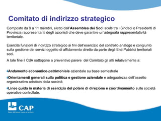 Comitato di indirizzo strategico
Composto da 9 a 11 membri, eletto dall’Assemblea dei Soci scelti tra i Sindaci o Presidenti di
Provincia rappresentanti degli azionisti che deve garantire un’adeguata rappresentatività
territoriale.

Esercita funzioni di indirizzo strategico ai fini dell’esercizio del controllo analogo e congiunto
sulla gestione dei servizi oggetto di affidamento diretto da parte degli Enti Pubblici territoriali
soci.
A tale fine il CdA sottopone a preventivo parere del Comitato gli atti relativamente a:

Andamento economico-patrimoniale aziendale su base semestrale
 Orientamenti generali sulla politica e gestione aziendale e adeguatezza dell’assetto
organizzativo adottato dalla società
 Linee guida in materia di esercizio del potere di direzione e coordinamento sulle società
operative controllate.
 
